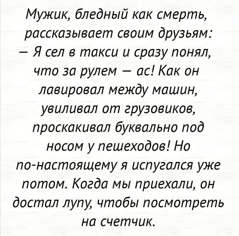 Мужик бледный как смерть рассказывает своим друзьям Я сел в такси и сразу понял что за рулем ас Как он лавировал между машин увилизал от грузовиков лраскакивал буквально под носом у пешеходов На по настоящему я испугался уже потом Когда мы приехали он достал лупу чтобы посмотреть на счетчик