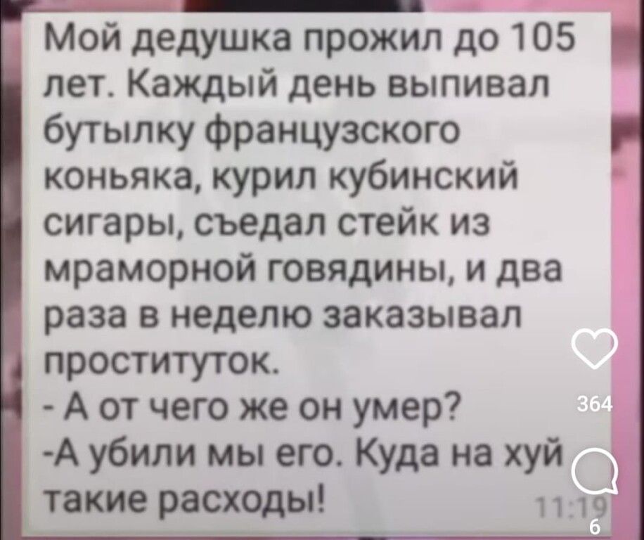 МОй дедушка прожил до 105 лет Каждый день выпивая бутылку Французского коньяка курил кубинский сигары съедал стейк из мраморной говядины и два раза в неделю заказывал проституток А от чего же он умер А убили мы его Куда на хуй Й такие расходы 11 п
