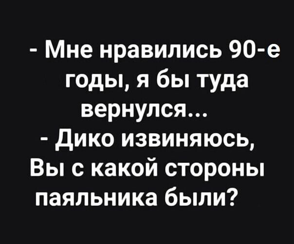 Мне нравились 90 е годы я бы туда вернулся дико извиняюсь Вы с какой стороны паяльника были