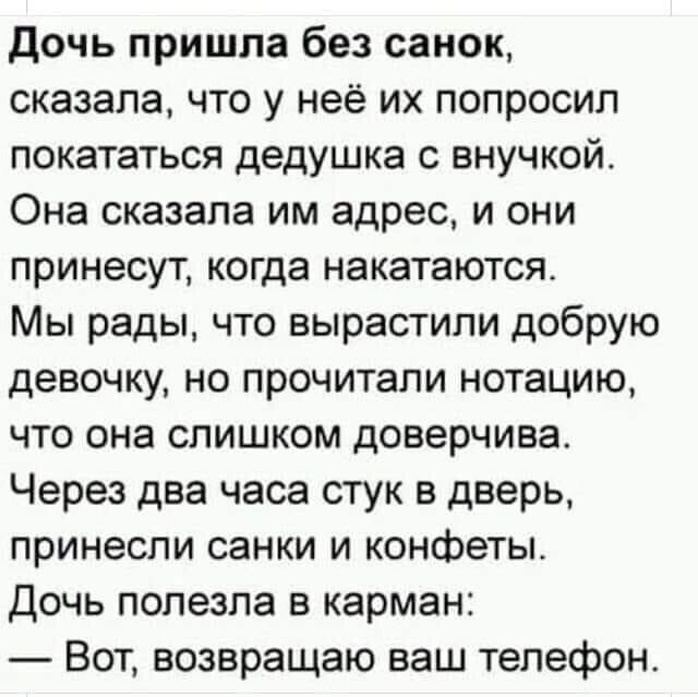 дочь пришла без санок сказала что у неё их попросил покататься дедушка с внучкой Она сказала им адрес и они принесут когда накатаются Мы рады что вырастили добрую девочку но прочитали нотацию что она слишком доверчива Через два часа стук в дверь принесли санки и конфеты Дочь полезла в карман Вот возвращаю ваш телефон