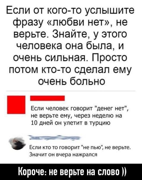 Если от кого то услышите фразу любви нет не верьте Знайте у этого человека она была и очень сильная Просто потом кто то сделал ему очень больно Если человек говорит денег на не верьте ему через неделю на 10 дней он улетит в турцию __ Зиачт он вчера нажрался Короче не верьте на слово