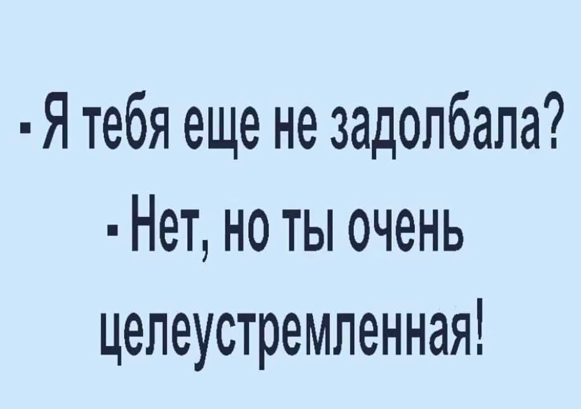 Я тебя еще не задолбала Нет но ты очень целеустремленная