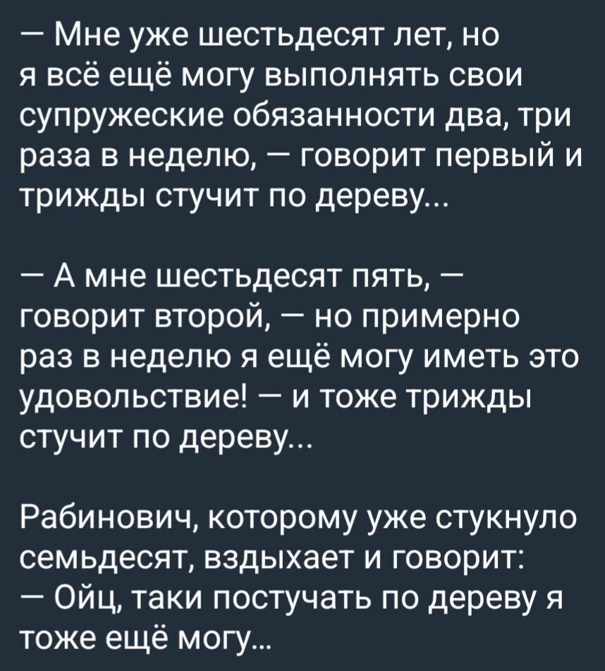 Мне уже шестьдесят лет но я всё ещё могу выполнять свои супружеские обязанности два три раза в неделю говорит первый и трижды стучит по дереву А мне шестьдесят пять говорит второй но примерно раз в неделю я ещё могу иметь это удовольствие и тоже трижды стучит по дереву Рабинович которому уже стукнуло семьдесят вздыхает и говорит Ойц таки постучать по дереву я тоже ещё могу