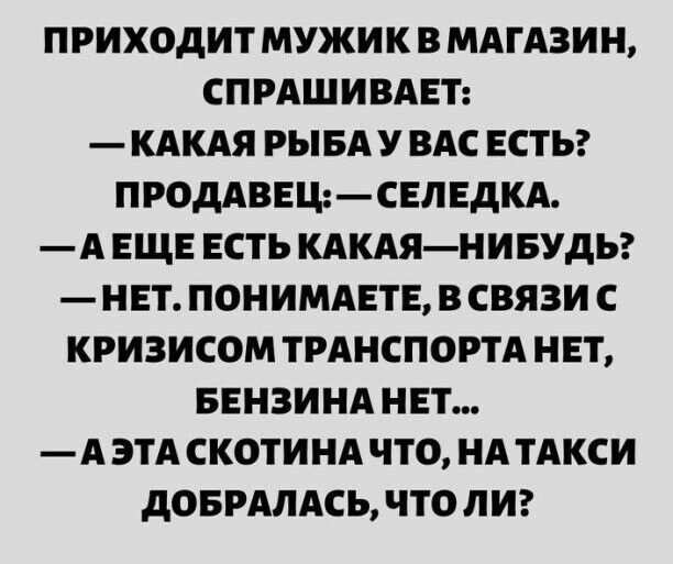 ПРИХОДИТ МУЖИК В МАГАЗИН СПРАШИВАЕТ КАКАЯ РЫБА У ВАС ЕСТЬ ПРОДАВЕЩСЕПЕДКА А ЕЩЕ ЕСТЬ КАКАЯНИБУДЬ НЕТ ПОНИМАЕТЕ В СВЯЗИ С КРИЗИСОМ ТРАНСПОРТА НЕТ БЕНЗИНА НЕТ А ЭТА СКОТИНА ЧТО НА ТАКСИ дОБРАЛАСЬ ЧТО ЛИ