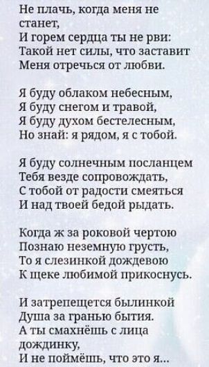 Не плачь когда меня не станет и горем сердца ты не рви Такой нет силы что заставит Меня отречься от любви я буду облаком небесным Я буду снегом и травой я буду духом бестелесным Но знай я рядом я с тобой Я буду солнечньш посланцем Тебя везде сопровождать С тобой от радости смеяться И над твоей бедой рыдать Когда ж за роковой чертою Познаю неземную грусть То я слезинкой дождевою К щеке любимой прик