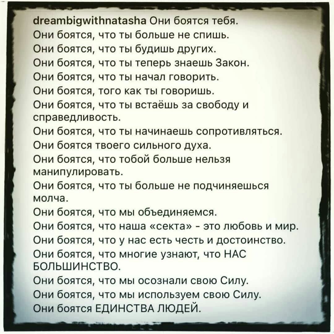 огеатЬі9шітЬпатаЬа Они боятся тебя Они боятся что ты больше не спишь Они боятся что ты будишь других Они боятся что ты теперь знаешь Закон Они боятся что ты начал говорить Они боятся того как ты говоришь Они боятся что ты встаёшь за свободу и справедливость ОНИ бОЯТСЯ ЧТО ТЫ НЗЧИНЭЭШЬ СОПРОТИВЛЯТЬСЯ ОНИ бОЯТСЯ ТВОЭГО СИЛЬНОГО духа Они боятся что тобой больше нельзя манипулировать ОНИ бОЯТСЯ ЧТО ТЫ