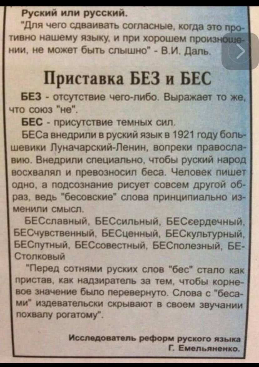 Руский или русский для чего сдваивать согласные когда это тиено нашему языку и при хорошем Приставка БЕЗ и БЕС БЕЗ отсутствие чеголибо Выражаю то что союз не БЕС присутствие темных сил БЕСа внедрили в руский язык в 1921 году _ шевики Луначарский Ленин вопреки пра вию Внедрили специально чтобы руский восхвалял и превозносил беса Человек пи _ одно а подсознание рисует совсем другой 0 раз ведь беоово