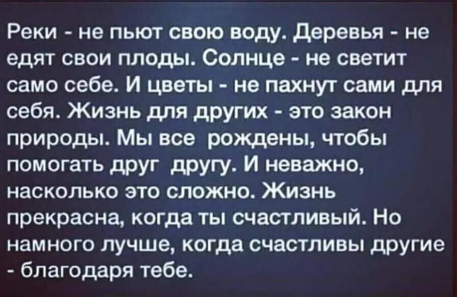 Реки не пьют свою воду деревья не едят свои плоды Солнце не светит само себе И цветы не пахнут сами для себя Жизнь для других это закон природы Мы все рождены чтобы помогать друг другу И неважно насколько это сложно Жизнь прекрасна когда ты счастливый Но намного лучше когда счастливы другие благодаря тебе