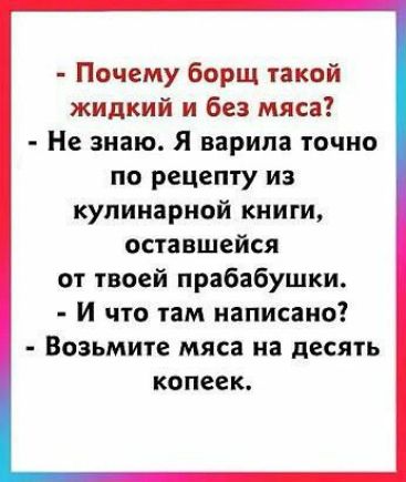 Почему борщ такой жидкий и без мяса Не знаю Я варила точно по рецепту из кулинарной книги оставшейся от твоей прабабушки И что там написано Возьмите мяса на десять копеек