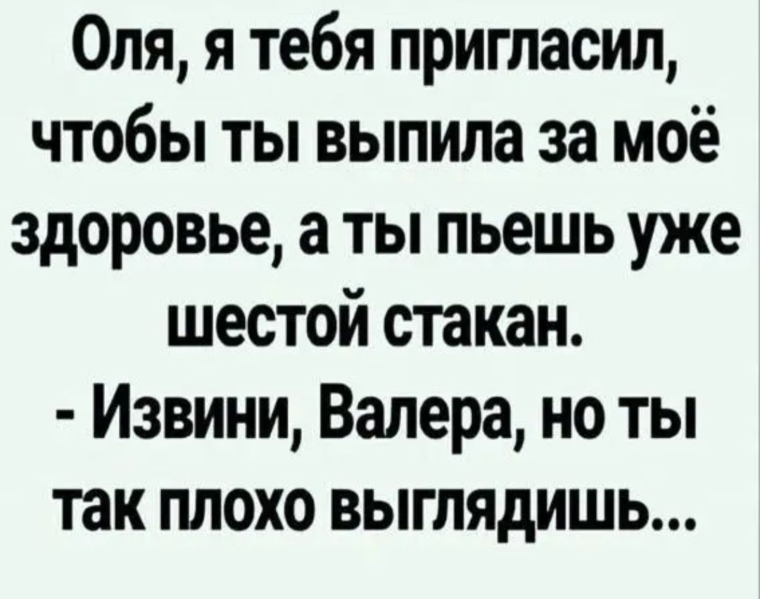 Оля я тебя пригласил чтобы ты выпила за моё здоровье а ты пьешь уже шестой стакан Извини Валера но ты так плохо выглядишь