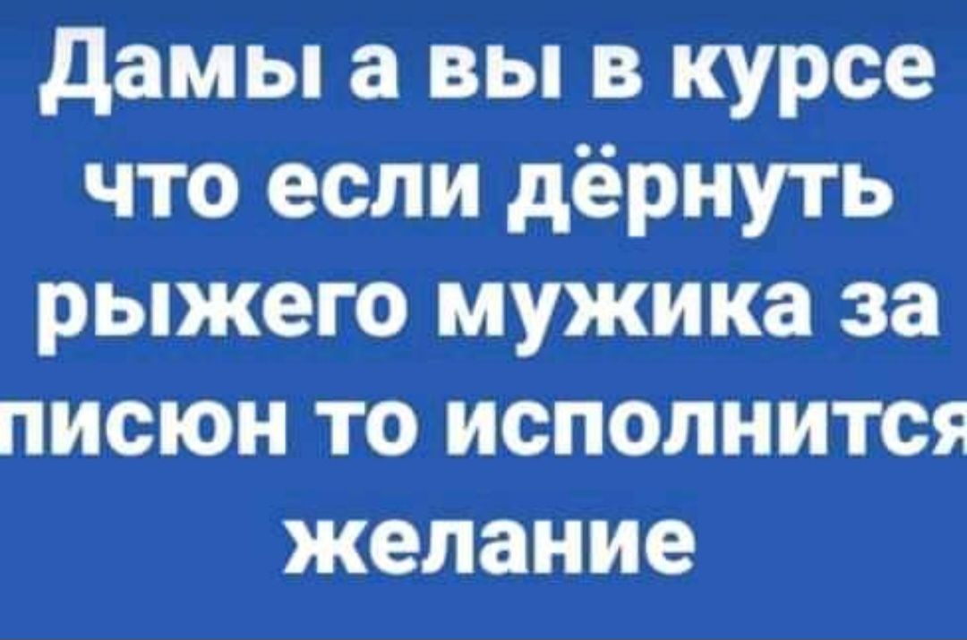 дамы а вы в курсе что если дёрнуть рыжего мужика за писюн то исполнится желание