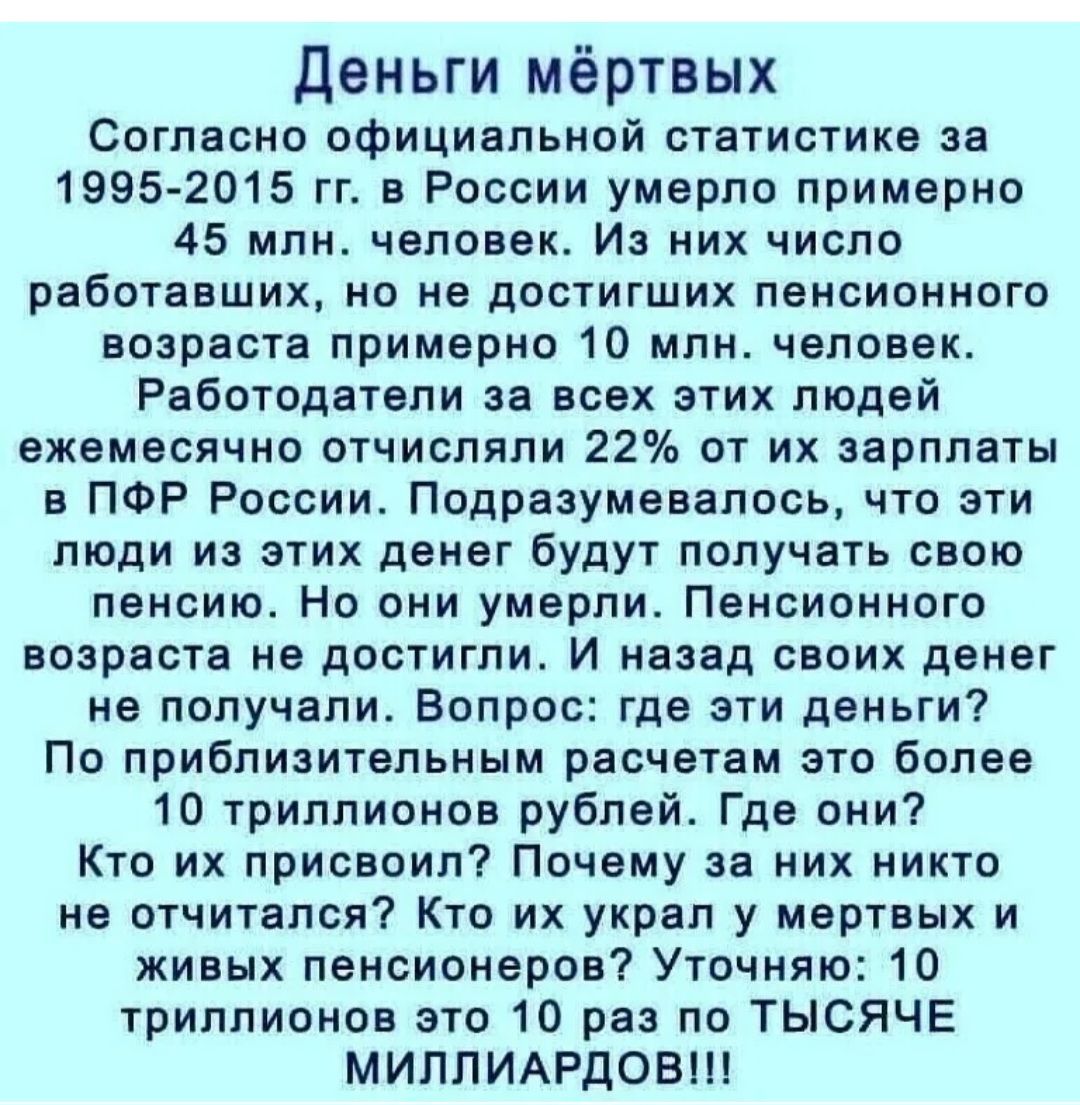 деньги мёртвых Согласно официальной статистике за 1995 2015 гп в России умерло примерно 45 млн человек Из них число работавших но не достигших пенсионного возраста примерно 10 млн человек Работодатели за всех этих людей ежемесячно отчислили 22 от их зарплаты в ПФР России Подразумевалось что эти люди из этих денег будут получать свою пенсию Но они умерли Пенсионного возрасте не достигли И назад сво