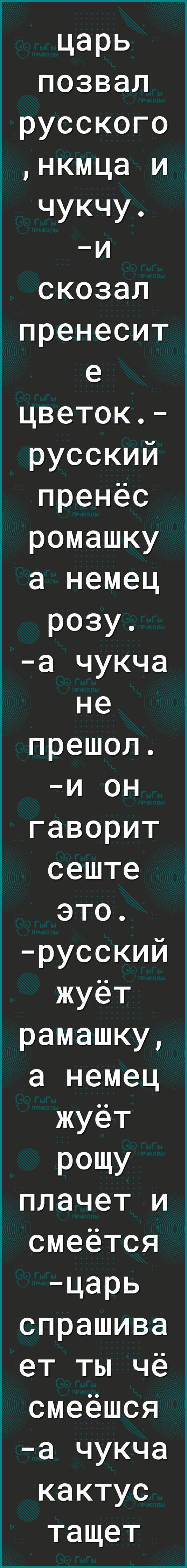 царь позвал русского нкмца и чукчу и скозал пренесит е цветок русский пренёс ромашку а немец розу а чукча не прешол и он гаворит сеште это русский жуёт рамашку а немец жуёт РОЩУ плачет и смеется царь спрашива ет ты чё смеёшся а чукча кактус тащет