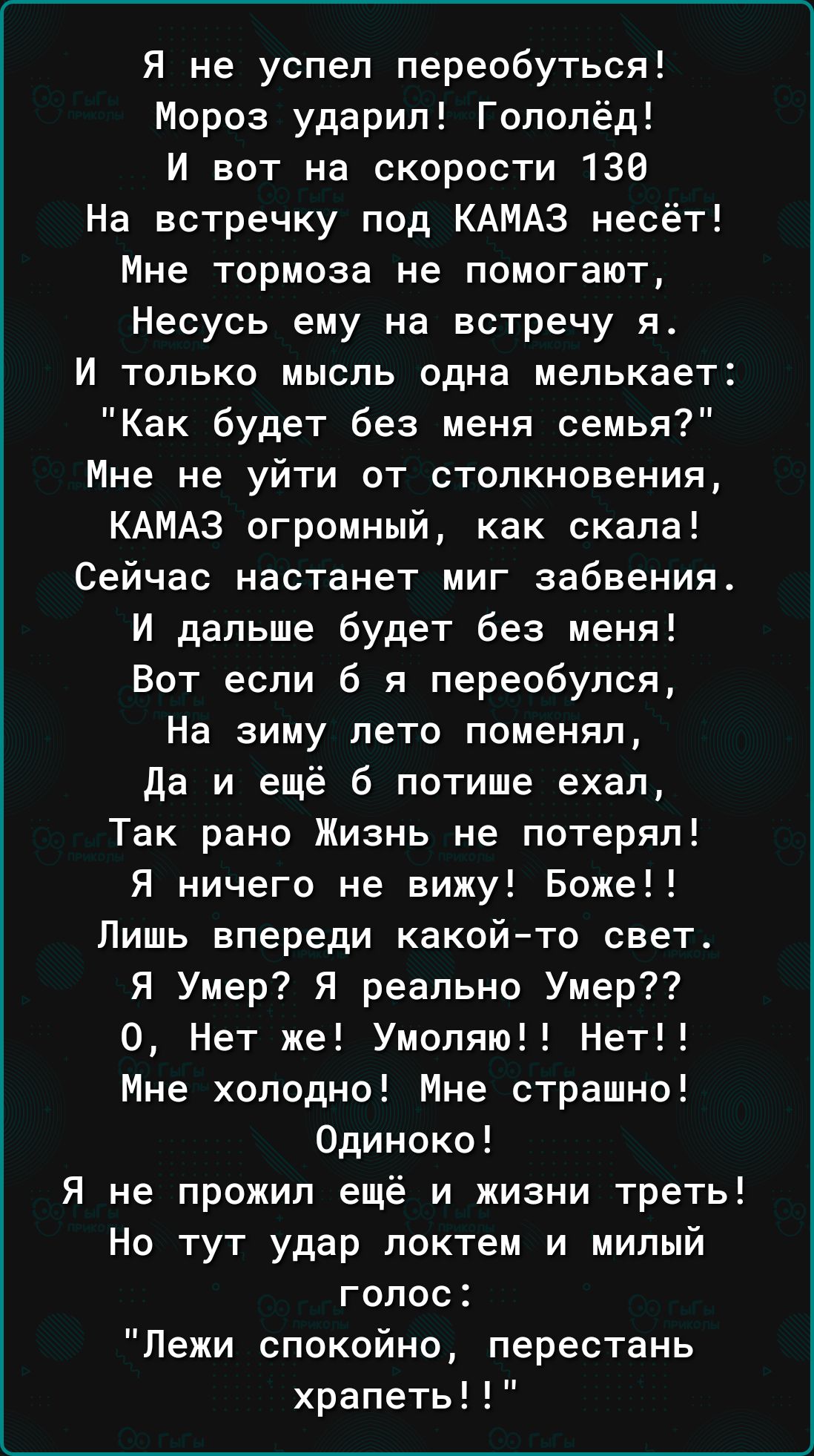 Я не успел переобуться Мороз ударил Гопопёд И вот на скорости 136 На встречку под КАМАЗ несёт Мне тормоза не помогают Несусь ему на встречу я И только мысль одна мелькает Как будет без меня семья Мне не уйти от столкновения КАМАЗ огромный как скала Сейчас настанет миг забвения И дальше будет без меня Вот если б я переобулся На зиму лето поменял да и ещё 6 потише ехал Так рано Жизнь не потерял Я ни