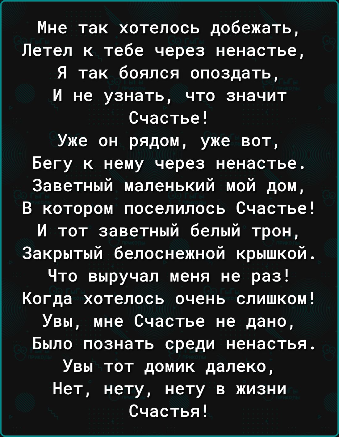 Мне так хотелось добежать Летел к тебе через ненастье Я так боялся опоздать И не узнать что значит Счастье Уже он рядом уже вот Бегу к нему через ненастье Заветный маленький мой дом В котором поселилось Счастье И тот заветный белый трон Закрытый белоснежной крышкой Что выручал меня не раз Когда хотелось очень слишком Увы мне Счастье не дано Было познать среди ненастья Увы тот домик далеко Нет нету