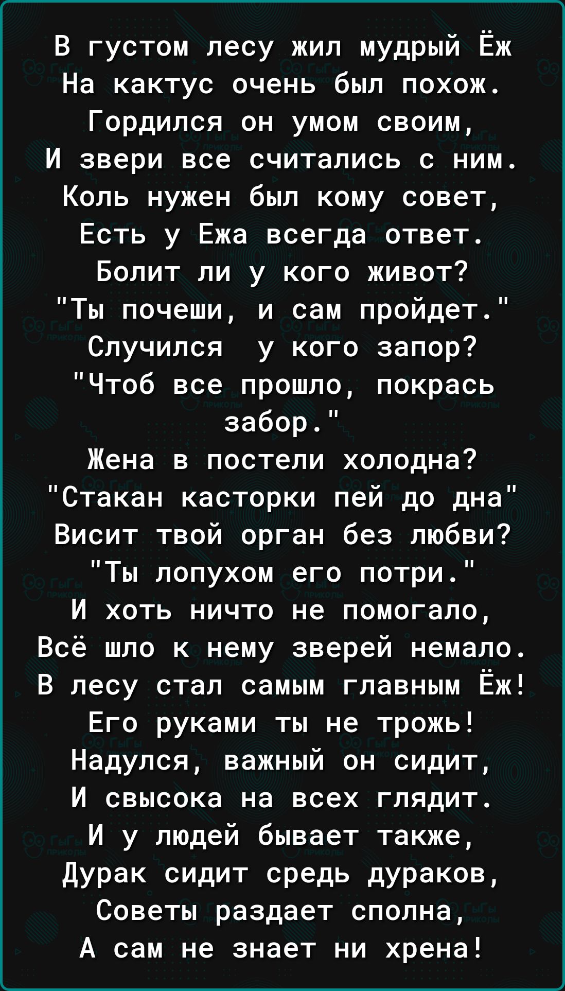 В густом лесу жил мудрый Ёж На кактус очень был похож Гордипся он умом своим И звери все считались с ним Коль нужен был кому совет Есть у Ежа всегда ответ Болит ли у кого живот Ты почеши и сам пройдет Случипся у кого запор Чтоб все прошло покрась забор Жена в постели холодна Стакан касторки пей до дна Висит твой орган без любви Ты лопухом его потри И хоть ничто не помогало Всё шло к нему зверей не