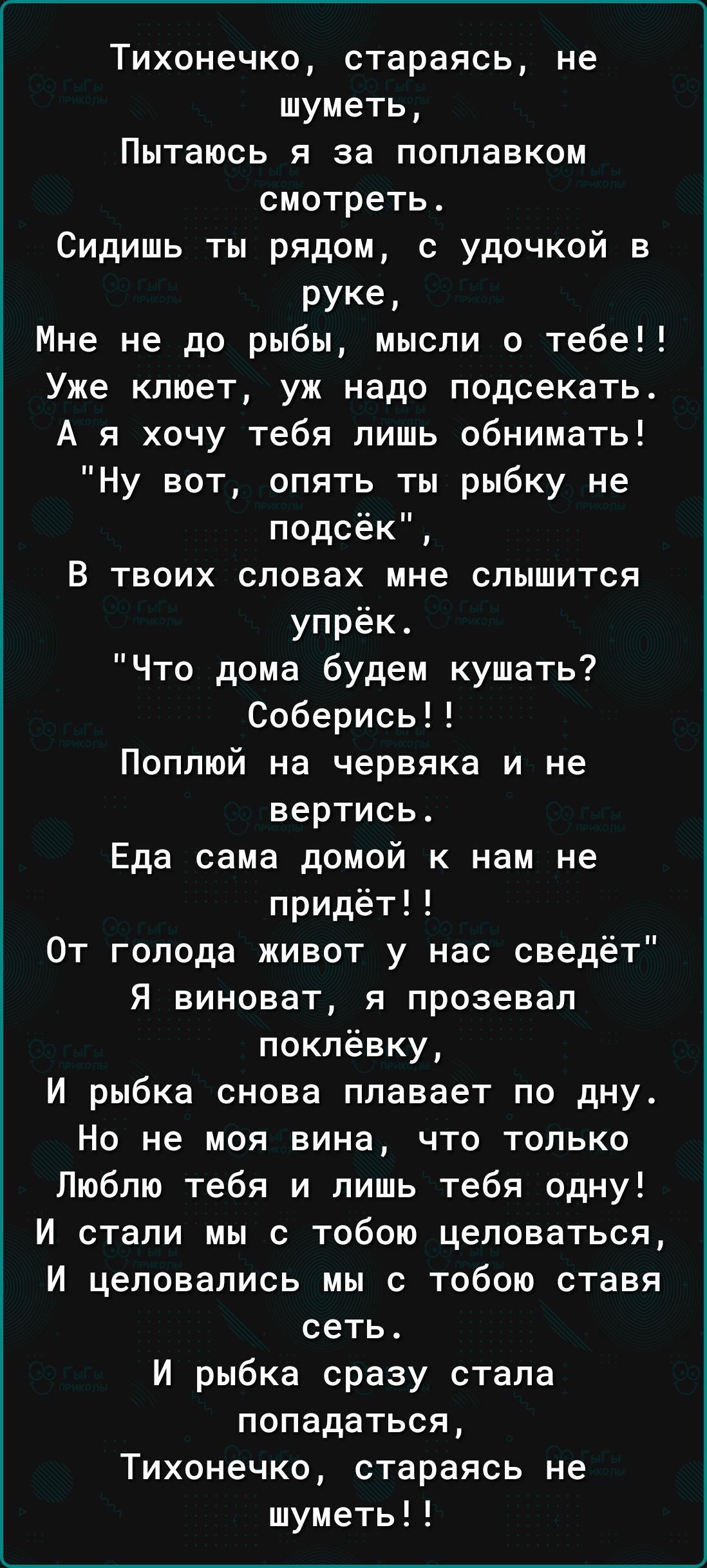 Тихонечко стараясь не шуметь Пытаюсь я за поплавком смотреть Сидишь ты рядом с удочкой в руке Мне не до рыбы мысли о тебе Уже клюет уж надо подсекать А я хочу тебя лишь обнимать Ну вот опять ты рыбку не подсёк В твоих словах мне слышится упрёк Что дома будем кушать Соберись Поппюй на червяка и не вертись Еда сама домой к нам не придёт От голода живот у нас сведёт Я виноват я прозевап поклёвку И ры