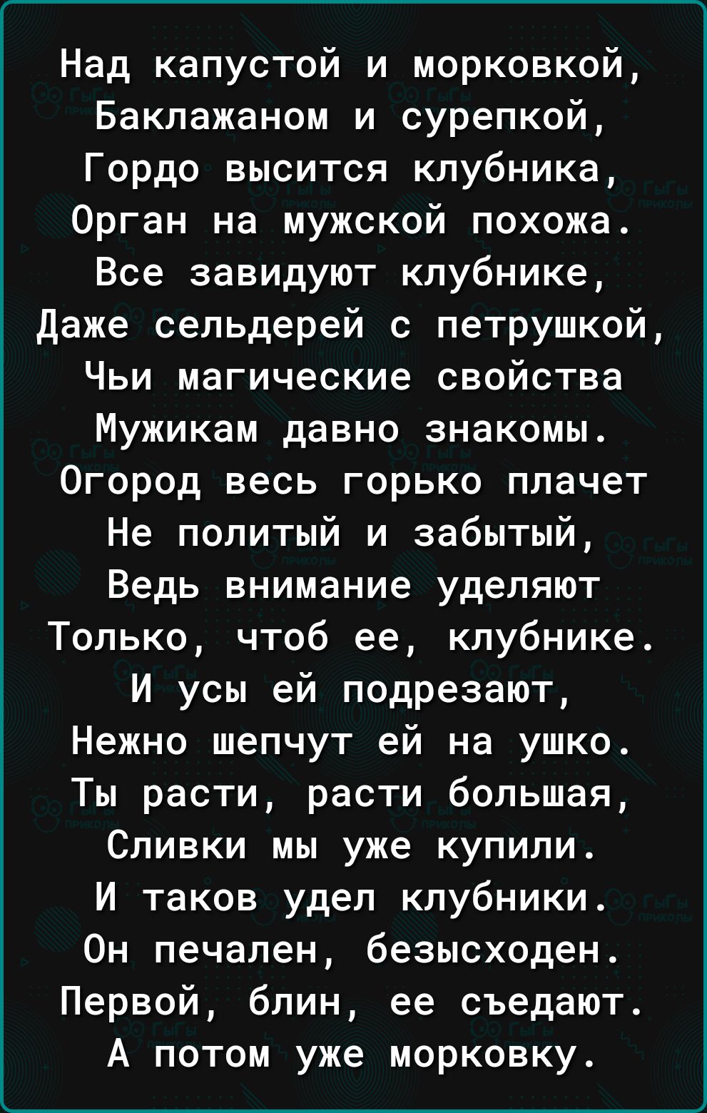 Над капустой и морковкой Баклажаном и сурепкой Гордо высится клубника Орган на мужской похожа Все завидуют клубнике даже сельдерей с петрушкой Чьи магические свойства Мужикам давно знакомы Огород весь горько плачет Не политый и забытый Ведь внимание уделяют Только чтоб ее клубнике И усы ей подрезают Нежно шепчут ей на ушко Ты расти расти большая Сливки мы уже купили И таков удел клубники Он печале