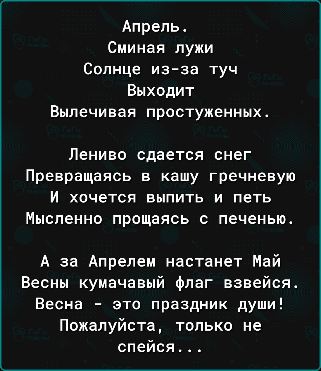 Апрель Сминая лужи Солнце изза туч Выходит Выпечивая простуженных Лениво сдается снег Превращаясь в кашу гречневую И хочется выпить и петь Мысленно прощаясь с печенью А за Апрепем настанет Май Весны кумачавый флаг взвейся Весна это праздник души Пожалуйста только не спейся