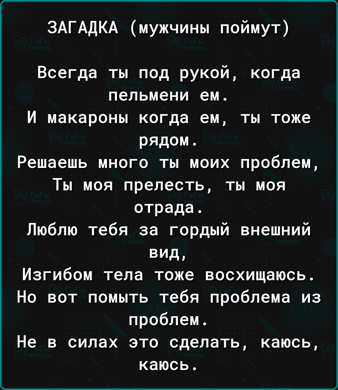 ЗАГАДКА мужчины поймут Всегда ты под рукой когда пельмени ем И макароны когда ем ты тоже рядом Решаешь много ты моих проблем Ты моя прелесть ты моя отрада Люблю тебя за гордый внешний вид Изгибом тела тоже восхищаюсь Но вот помыть тебя проблема из проблем Не в силах это сделать каюсь каюсь