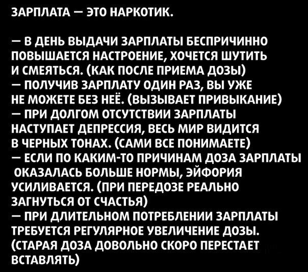 ЗАРПЛАТА ЭТО НАРКОТИК В ДЕНЬ ВЫДАЧИ ЗАРПЛАТЫ БЕСПРИЧИННО ПОВЫШАЕТСЯ НАСТРОЕНИЕ ХОЧЕТСЯ ШУТИТЬ И СМЕЯТЬСЯ КАК ПОСЛЕ ПРИЕМА ДОЗЫ ПОЛУЧИВ ЗАРПЛАТУ ОДИН РАЗ ВЫ УЖЕ НЕ МОЖЕТЕ БЕЗ НЕЁ ВЫЗЫВАЕТ ПРИВЫКАНИЕ ПРИ ДОЛГОМ ОТСУТСТВИИ ЗАРПЛАТЫ НАСТУПАЕТ ДЕПРЕССИЯ ВЕСЬ МИР ВИДИТСЯ В ЧЕРНЫХ ТОНАХ САМИ ВСЕ ПОНИМАЕТЕ ЕСЛИ ПО КАКИМ ТО ПРИЧИНАМ ДОЗА ЗАРПЛАТЫ ОКАЗАЛАСЬ БОЛЬШЕ НОРМЫ ЭЙФОРИЯ УСИЛИВАЕТСЯ ПРИ ПЕРЕДОЗЕ РЕАЛ