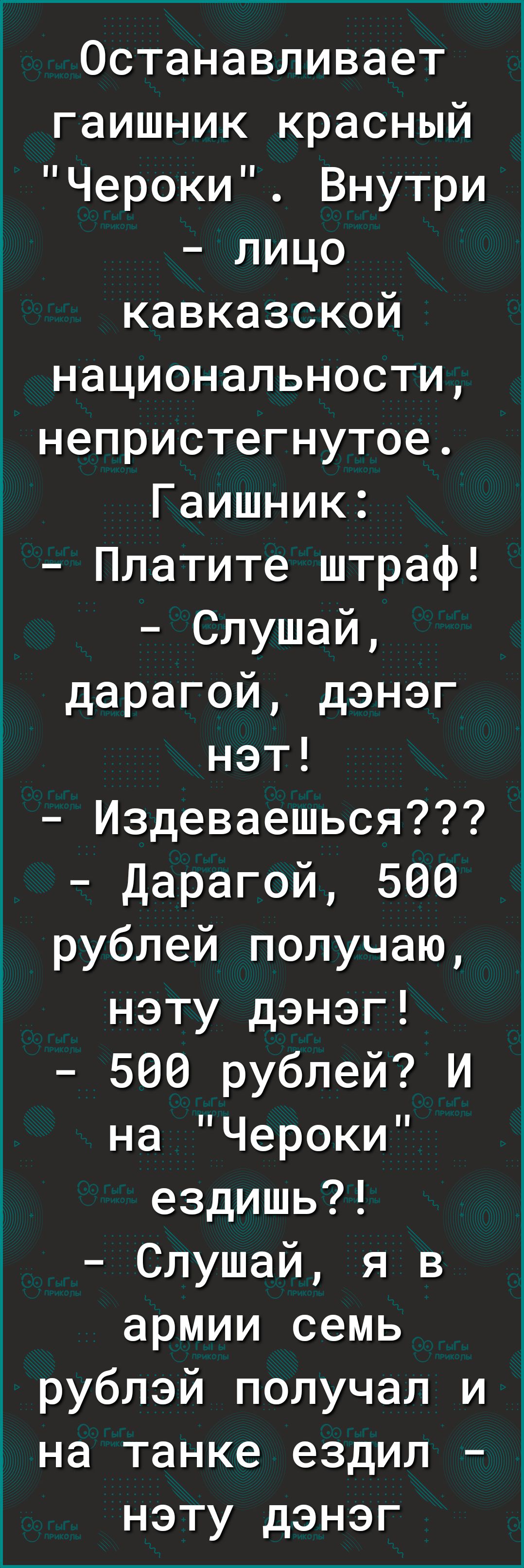 Останавливает гаишник красный Чероки Внутри лицо кавказской национальности непристегнутое Гаишник Платите штраф Слушай дарагой дэнэг нэт Издеваешься Дарагой 500 рублей получаю нэту дэнэг 500 рублей И на Чероки ездишь Слушай я в армии семь рублэй получал и на танке ездил нэту дэнэг