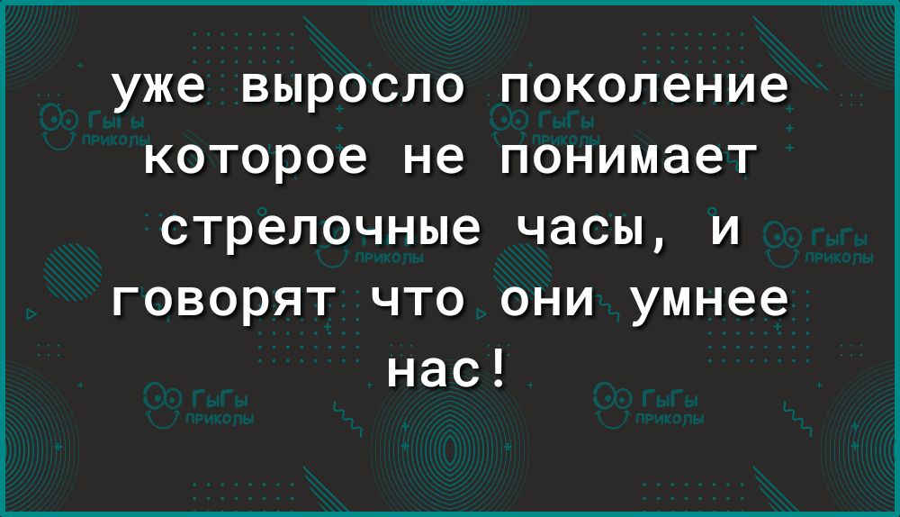 уже выросло поколение которое не понимает стрелочные часы и говорят что они умнее нас