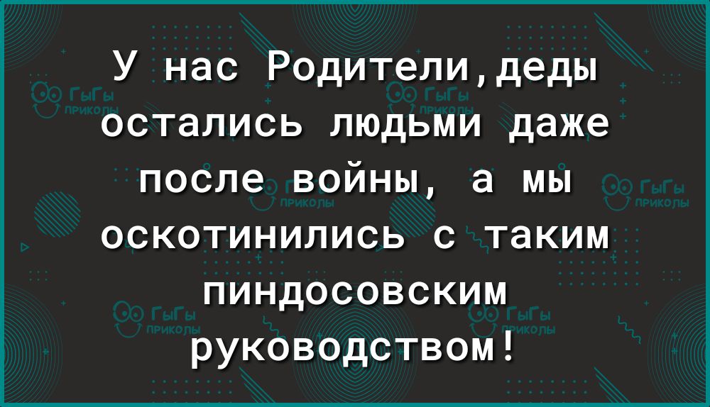 У нас Родителидеды остались людьми даже после войны а мы оскотинились с таким пиндосовским руководством