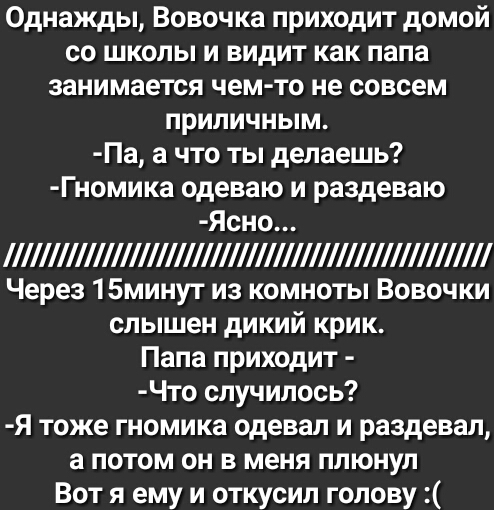 Однажды Вовочка приходит домой со школы и видит как папа занимается чем то не совсем приличным Па а что ты делаешь Гномика одеваю и раздеваю Ясно 1 Через 15минут из комноты Вовочки слышен дикий крик Папа приходит Что случилось Я тоже гномика одевал и раздевал а потом он в меня плюнул Вот я ему и откусил голову