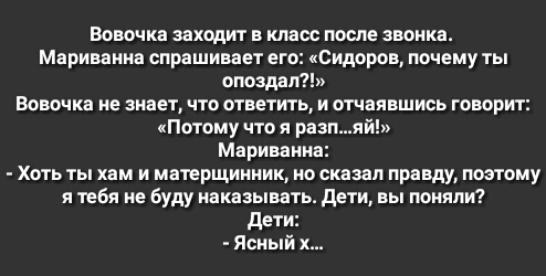 Вовочка заходит в класс после звонка Мариванна спрашивает его Сидоров почему ты опоздал Вовочка не знает что ответить и отчаявшись говорит кПотому что я разияй Мариванна Хоть ты хам и матерщинник но сказал правду поэтому я тебя не буду наказывать дети вы поняли дети Ясныи х