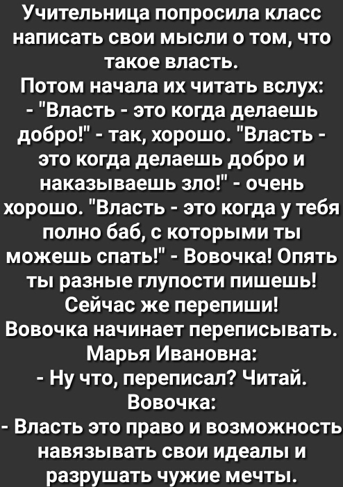 Учительница попросила класс написать свои мысли о том что такое власть Потом начала их читать вслух Власть это когда делаешь добро так хорошо Власть это когда делаешь добро и наказываешь зло очень хорошо Власть это когда у тебя полно баб с которыми ты можешь спать Вовочка Опять ты разные глупости пишешь Сейчас же перепиши Вовочка начинает переписывать Марья Ивановна Ну что переписал Читай Вовочка 