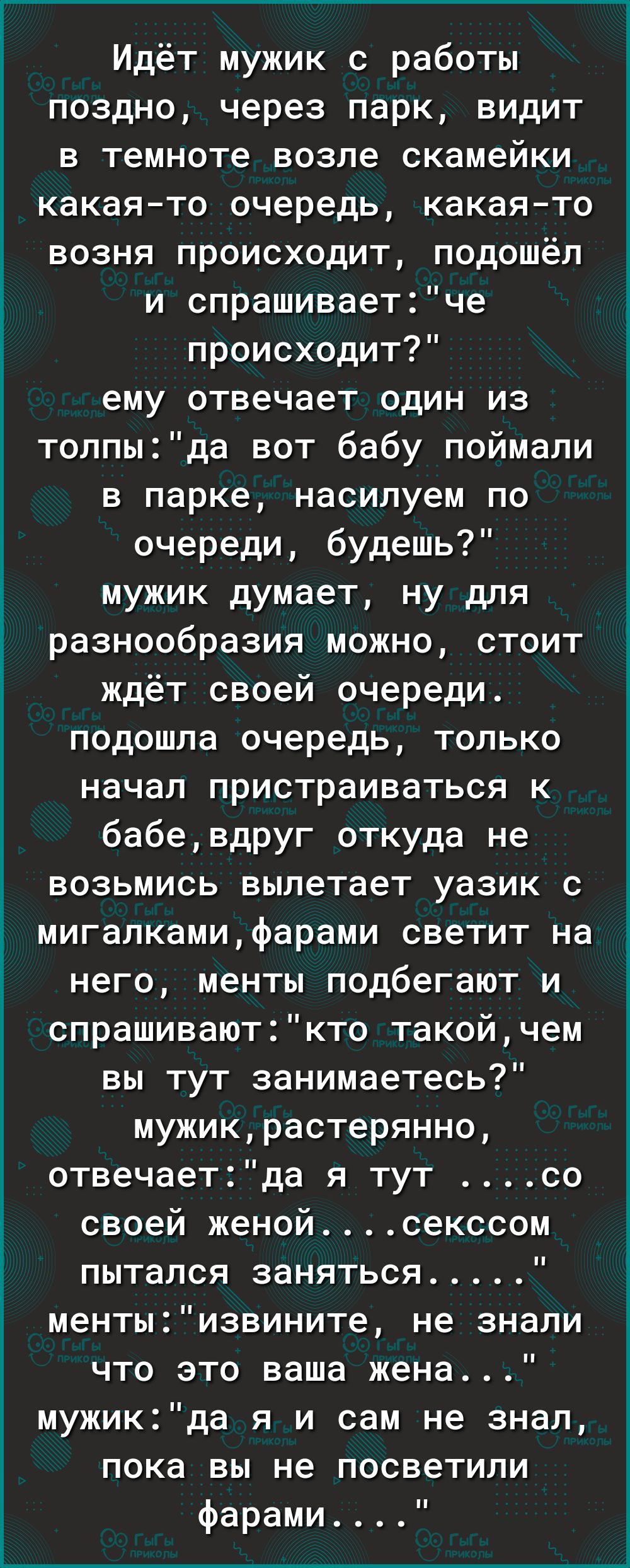 Идёт мужик с работы поздно через парк видит в темноте возпе скамейки какаято очередь какаято возня происходит подошёл и спрашиваетче происходит ему отвечает один из толпыда вот бабу поймали в парке насилуем по очереди будешь мужик думает ну для разнообразия можно стоит ждёт своей очереди подошла очередь только начал пристраиваться к бабевдруг откуда не возьмись вылетает уазик с мигапкамифарами све