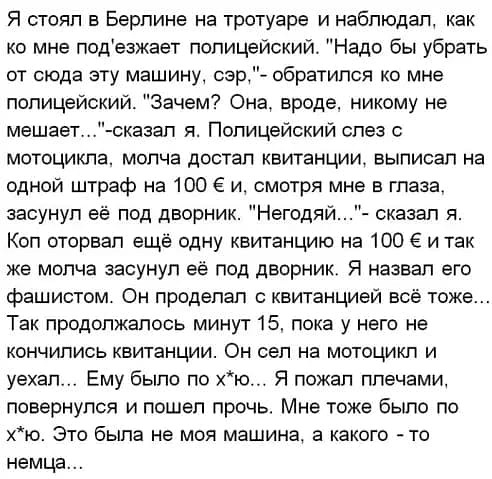 Я стоял в Берлине на тротуаре и наблюдал как ко мне подезжает полицейский Надо бы убрать от сюда эту машину сзр обратился ко мне полицейский Зачем Она вроде никому не мешает оказал я Полицейский слез 0 мотоцикла молча достал квитанции выписал на одной штраф на 100 и смотря мне в глаза засунул её под дворник Негодяи сказал я Кол оторвал ещё одну квитанцию на 100 ё и так же молча засунул её под двор