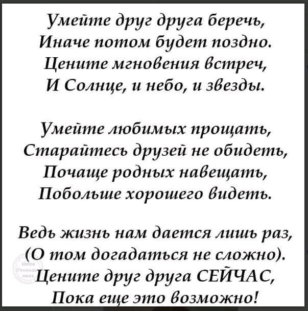 Умейте друг друга беречь Иначе потом будет поздно Цените мгноБения Встреч И Солнце и небо и звезды Умейте любимых прощать Старайтесь друзей не обидеть Почаще родных набещать Побольше хорошего бидеть Ведь жизнь нам дается лишь раз 0 том догадаться не сложно Цените друг друга СЕЙЧАС Пока еи е это возможно