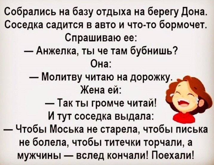 Собрались на базу отдыха на берегу Дона Соседка садится в авто и что то бормочет Спрашиваю ее Анжелка ты че там бубнишь Она Молитву читаю на дорожку Жена ей Так ты громче читай И тут соседка выдала Чтобы Моська не старепа чтобы писька не болела чтобы титечки торчали а мужчины вслед кончали Поехали