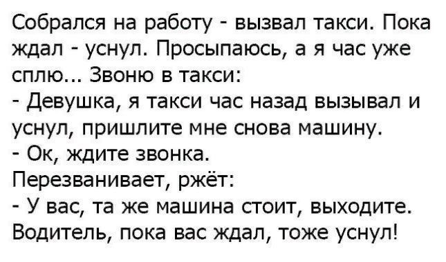 Собрался на работу вызвал такси Пока ждал уснул Просыпаюсь а я час уже сплю Звоню в такси Девушка я такси час назад вызывал и уснул пришлите мне снова машину Ок ждите звонка Перезванивает ржёт У вас та же машина стоит выходите Водитель пока вас ждал тоже уснул