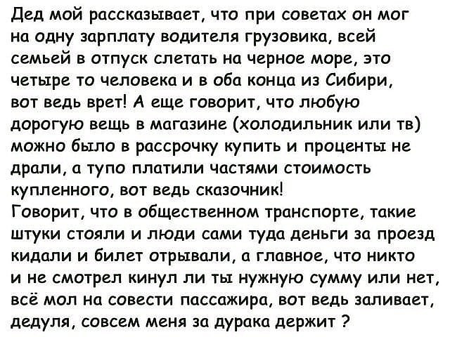 ДВД МОЙ рассказывает ЧТО при СОВЕТОХ ОН МОГ на одну зарплату водителя грузовика всей семьей в отпуск слетать на черное море это четыре то человека и в оба конца из Сибири вот ведь врет А еще говорит что любую дорогую вещь в магазине холодильник или тв можно было в рассрочку купить и ПРОЦенты не дРЦПИ а ТУПО ППЦТИЛИ ЧОСТЯМИ СТОИМОСТЬ КУПЛВННОГО ВОТ ВЕДЬ СКЦЗОЧНИК Говорит что в общественном транспор