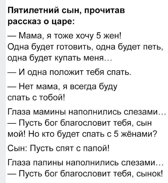 ПЯТИЛЭТНИЙ СЫН прочитав рассказ О царе Мама я тоже хочу 5 жен Одна будет готовить одна будет петь одна будет купать меня И одна положит тебя спать Нет мама я всегда буду спать с тобой Глаза мамины наполнились слезами Пусть бог благословит тебя сын мой Но кто будет спать с 5 жёнами Сын Пусть спят с папой Глаза папины наполнились слезами Пусть бог благословит тебя сынок