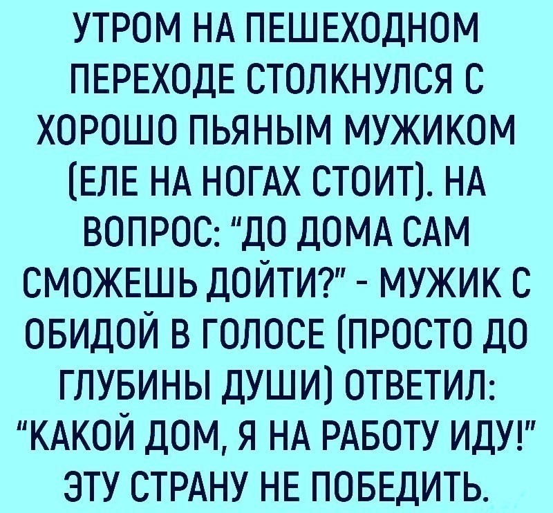 УТРОМ НА ПЕШЕХОДНОМ ПЕРЕХОДЕ столкнулся С ХОРОШО пьяным мужиком ЕЛЕ НА НОТАх СТОИТ НА ВОПРОС ДО ДОМА САМ СМОЖЕШЬ ДОЙТИ мужик С ОБИДОЙ в ГОЛОСЕ ПРОСТО дО глувины души1 ОТВЕТИЛ КАКОЙ дОМ я НА РАБОТУ ИДУ эту СТРАНУ НЕ ПОБЕДИТЬ