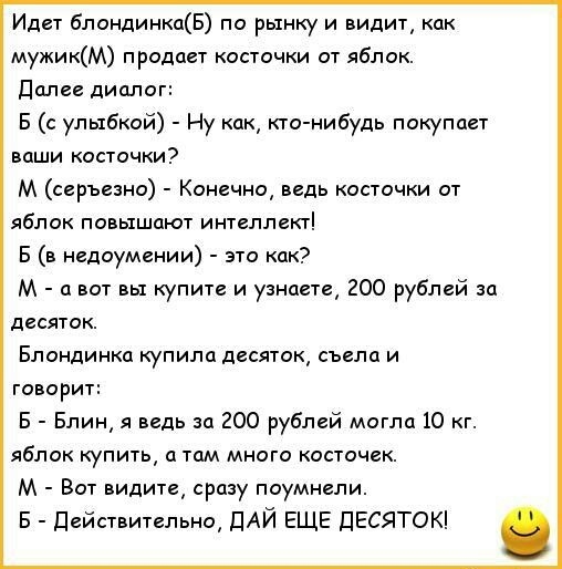 Идет блондинкаБ по рынщ и видит как мужикМ продает косточки от яблок Далее диалог В с улыбкой Ну как кто нибудь покупает ваши косточки М серъезно Конечно ведь косточки от яблок повышают интеллект Б в недоумении это как М а вот вы купите и узнаете 200 рублей за десяток Блондинка купила десяток съела и говорит 5 Блин я ведь за 200 рублей могла 10 кг яблок купить а там много косточек М Вот видите сра