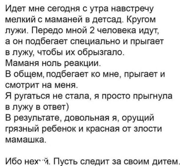 Идет мне сегодня с утра навстречу мелкий с маманей в детсад Кругом лужи Передо мной 2 человека идут а он подбегает специально и прыгает в лужу чтобы их обрызгало Маманя ноль реакции В общем подбегает ко мне прыгает и смотрит на меня Я ругаться не стала я просто прыгнула в лужу в ответ В результате довольная я орущий грязный ребенок и красная от злости мамашка Ибо нехй Пусть следит за своим дитем