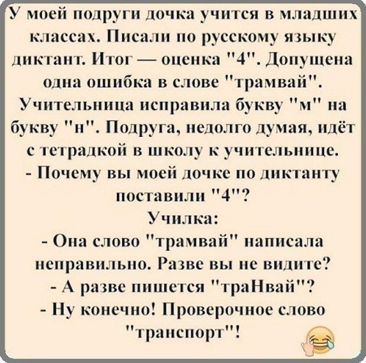 У моей подруги дочка учится в младших к сеах Пие по русскому языку диктант Итон оценка 4 Допущена одни ошибки в слове трамвай Учительница исправила букву м на букву и Подруга недолго думая идёт с тстралкой в школу к учительнице Поче у вы моей дочке по ппктанту поставили 4 Училка Она слово трамвай написала неправильно Разве вы не видите А разве пишется траНваіі Ну конечно Проверочное слово транспор