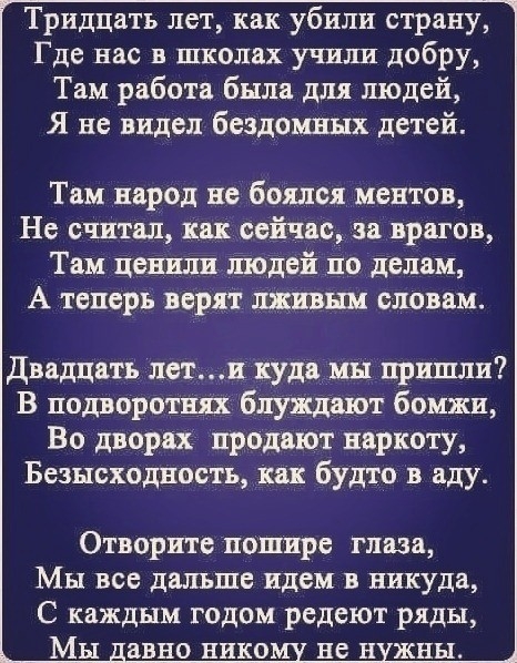 Тридцать лет как убили страну Где нас в школах учшш добру Там работа была для людей Я не видел бездомных детей Там народ не боялся ментов Не считал как сейчас за врагов Там ценили людей по делам А теперь верят данным словам двадцать лети куда мы пришли В подворотш блуждают бомжи Во дверях продают наркоту Безысходность как будто в аду Отворите пошире глаза Мы все дальше идем в никуда С каждым годом