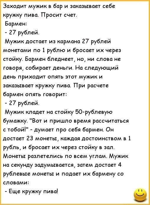 Заходит мужик в бар и заказывает себе кружку пива Просит счет Бармен 27 рублей Мужик достает из кармана 27 рублей монетами по 1 рублю и бросает их через стойку Бармен бледнеет но ни слова не говоря собирает деньги На следующий день приходит опять этот мужик и заказывает кружку пива При расчете бармен апять говорит 27 рублей Мужик кладет на стойку 50 рублевую бумажку Вот и пришло время рассчитаться