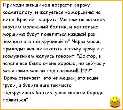 Приходи женщина в возрасте к врачу косметологу и жалуеться на морщины на лице Врач ей говорит Мы вам на затылок вкрутим маленький болтик и как только морщины будут появляться каждый раз немного его подкручивайт Через месяц приходит женщина опять к этому врачу и с возмужением жалуясь говорит Доктор в начале все было очень хорошо но сейчас у меня такие мешки под глазами Врачь отвечает это не мешки э