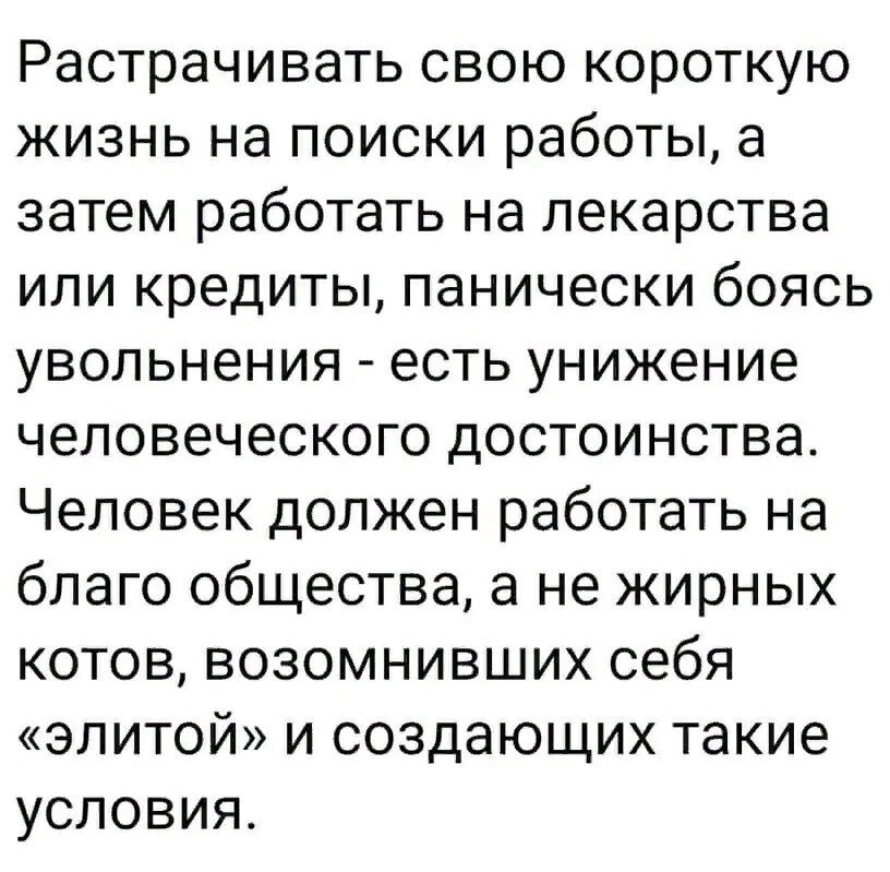 Растрачивать свою короткую жизнь на поиски работы а затем работать на лекарства или кредиты панически боясь увольнения есть унижение человеческого достоинства Человек должен работать на благо общества а не жирных котов возомнивших себя элитой и создающих такие условия
