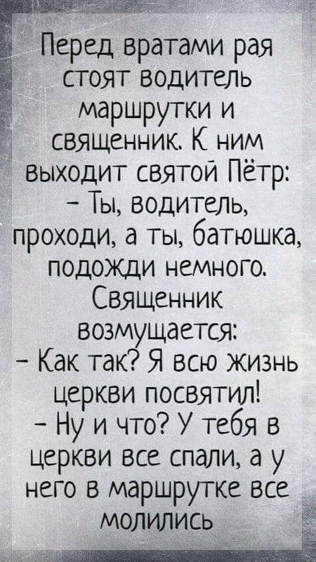 Перед вратами рая стоят водитель маршрутки и священник К ним выходит святой Пётр Ты водитель проходи а ты батюшка подожди немного Священник возмущается Как так Я всю жизнь церкви посвятил Ну и что У тебя в церкви все спали а у него в маршрутке все молились _
