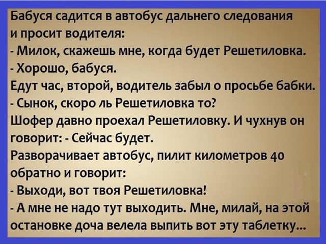ЕЁбУснсадится в автобус далвйЁегЭ и просит водителя Милок скажешь мне когда будет Решет дт Хорошо бабуся Едут час второй водитель забыл о просьбеё Сынок скоро ль Решетиловка то Шофер давно проехал Решетиловку И чухну говорит Сейчас будет Разворачивает автобус пилит километров 40 обратно и говорит Выходи вот твоя Решетиловка А мне не надо тут выходить Мне милай а тд остановке доча велела выпить вот