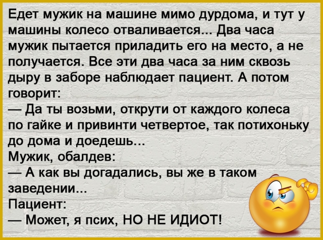 Едет мужик на машине мимо дурдома и тут у машины колесо отваливается Два часа мужик пытается припадить его на место а не получается Все эти два часа за ним сквозь дыру в заборе наблюдает пациент А потом говорит Да ты возьми открути от каждого колеса по гайке и привинти четвертое так потихоньку до дома и доедешь Мужик обалдев А как вы догадались вы же в таком заведении Пациент Может я псих НО НЕ ИД
