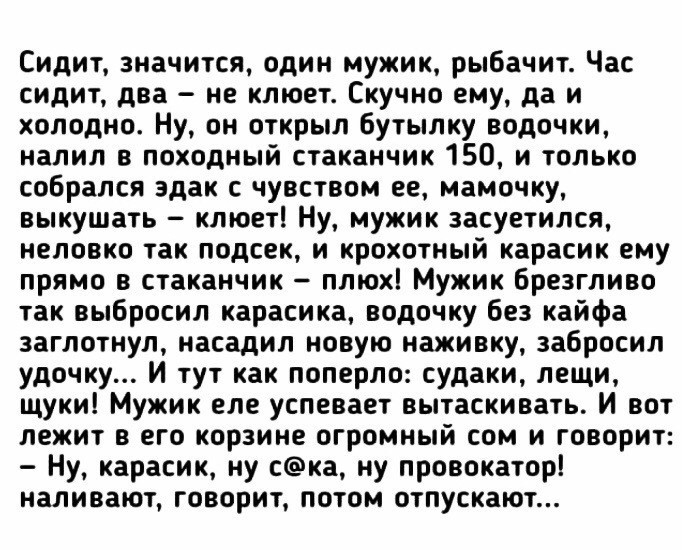 Сидит значится один мужик рыбачит Час сидит два не клюет Скучно ему да и холодно Ну он открыл бутылку водочки налил в походный стаканчик 150 и только собрался эдак с чувством ее мамочку выкушать клюет Ну мужик засуетился неловко так подсек и крохотный карасик ему прямо в стаканчик плюх Мужик брезгливо так выбросил карасика водочку без кайфа заглотнул насадил новую наживку забросил удочку И тут как